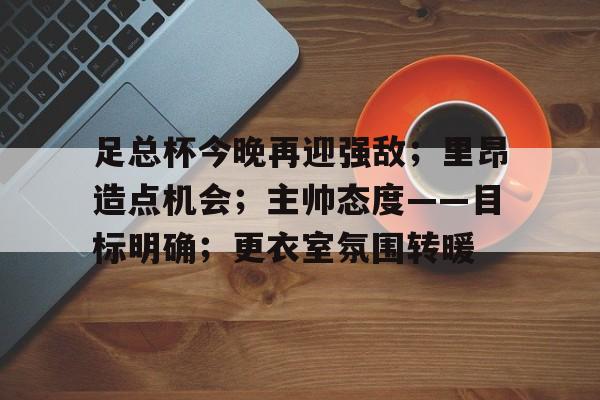 足总杯今晚再迎强敌；里昂造点机会；主帅态度——目标明确；更衣室氛围转暖的简单介绍-ayx